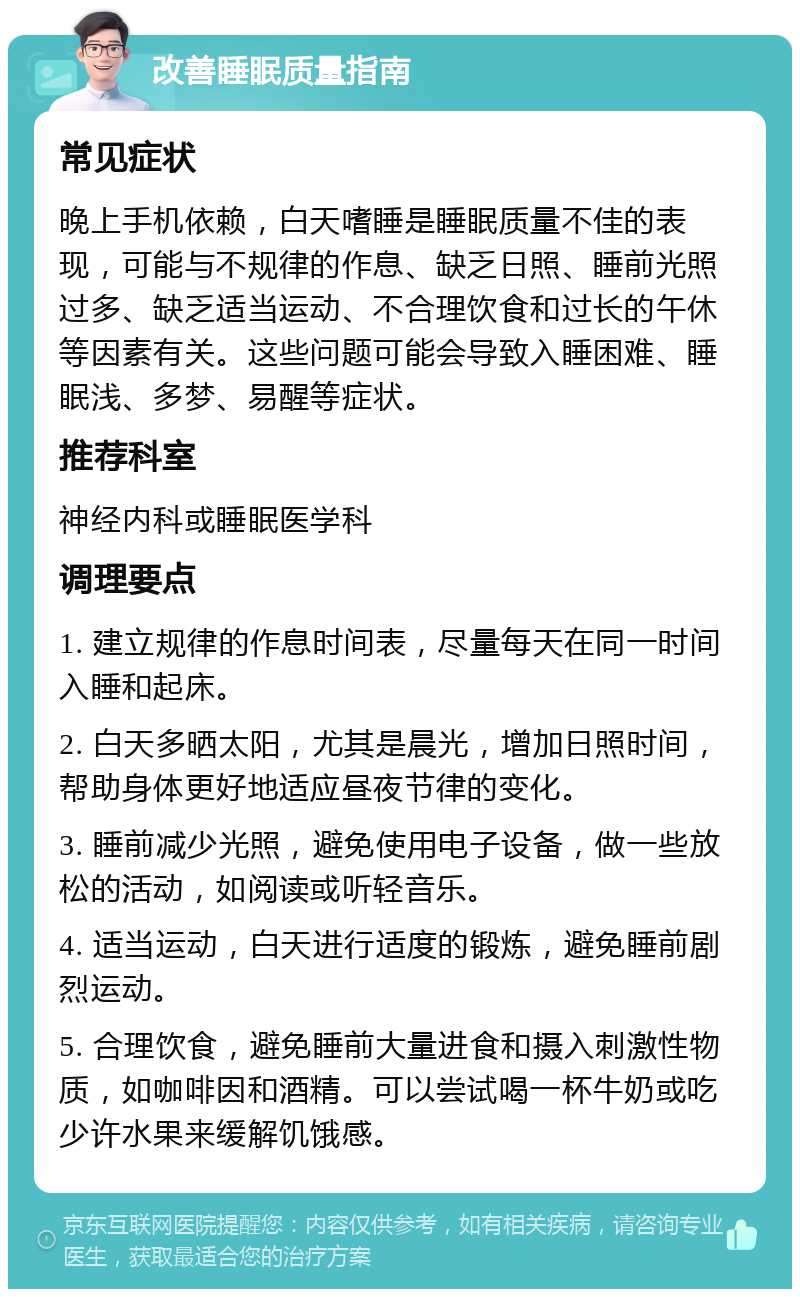 改善睡眠质量指南 常见症状 晚上手机依赖，白天嗜睡是睡眠质量不佳的表现，可能与不规律的作息、缺乏日照、睡前光照过多、缺乏适当运动、不合理饮食和过长的午休等因素有关。这些问题可能会导致入睡困难、睡眠浅、多梦、易醒等症状。 推荐科室 神经内科或睡眠医学科 调理要点 1. 建立规律的作息时间表，尽量每天在同一时间入睡和起床。 2. 白天多晒太阳，尤其是晨光，增加日照时间，帮助身体更好地适应昼夜节律的变化。 3. 睡前减少光照，避免使用电子设备，做一些放松的活动，如阅读或听轻音乐。 4. 适当运动，白天进行适度的锻炼，避免睡前剧烈运动。 5. 合理饮食，避免睡前大量进食和摄入刺激性物质，如咖啡因和酒精。可以尝试喝一杯牛奶或吃少许水果来缓解饥饿感。