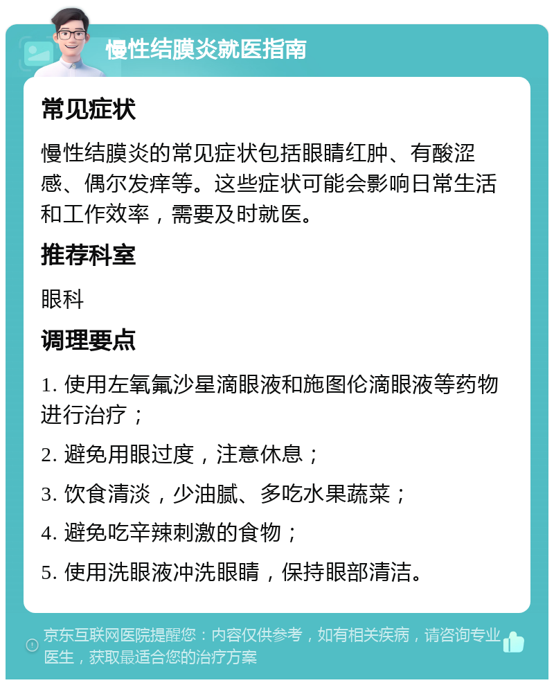 慢性结膜炎就医指南 常见症状 慢性结膜炎的常见症状包括眼睛红肿、有酸涩感、偶尔发痒等。这些症状可能会影响日常生活和工作效率，需要及时就医。 推荐科室 眼科 调理要点 1. 使用左氧氟沙星滴眼液和施图伦滴眼液等药物进行治疗； 2. 避免用眼过度，注意休息； 3. 饮食清淡，少油腻、多吃水果蔬菜； 4. 避免吃辛辣刺激的食物； 5. 使用洗眼液冲洗眼睛，保持眼部清洁。