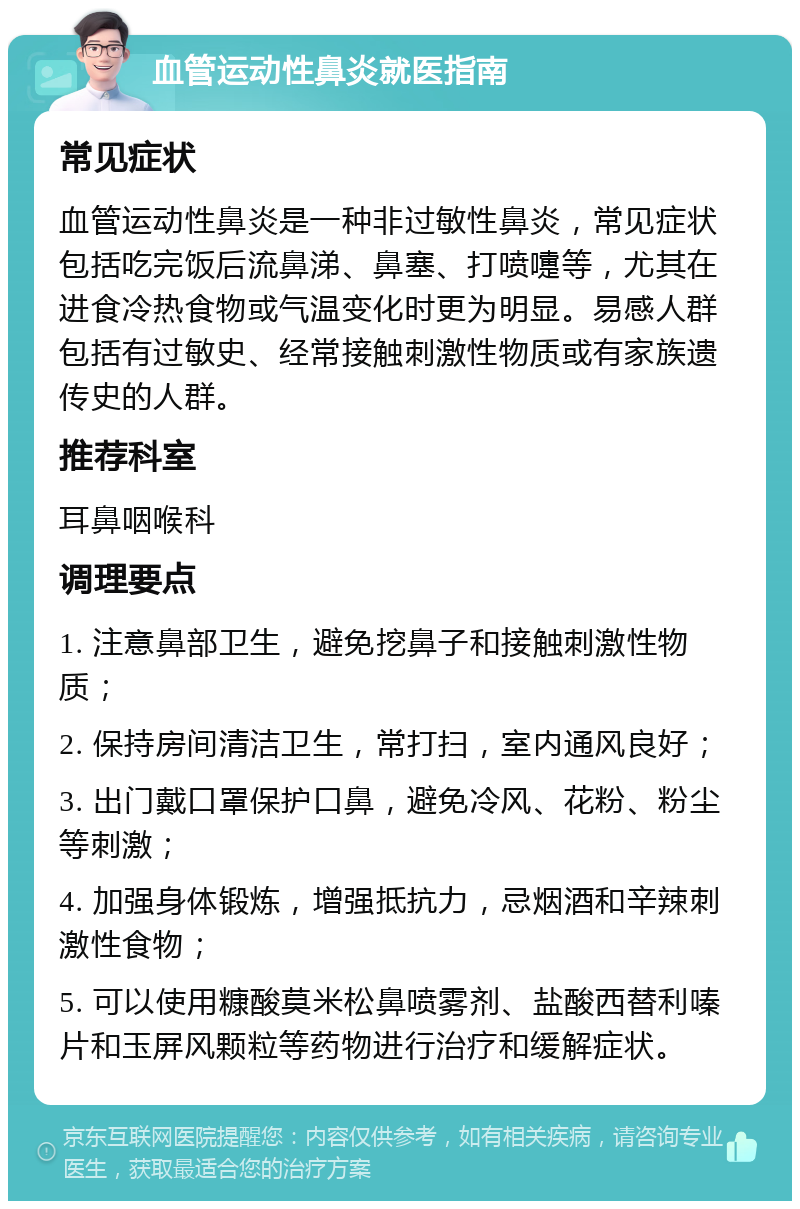 血管运动性鼻炎就医指南 常见症状 血管运动性鼻炎是一种非过敏性鼻炎，常见症状包括吃完饭后流鼻涕、鼻塞、打喷嚏等，尤其在进食冷热食物或气温变化时更为明显。易感人群包括有过敏史、经常接触刺激性物质或有家族遗传史的人群。 推荐科室 耳鼻咽喉科 调理要点 1. 注意鼻部卫生，避免挖鼻子和接触刺激性物质； 2. 保持房间清洁卫生，常打扫，室内通风良好； 3. 出门戴口罩保护口鼻，避免冷风、花粉、粉尘等刺激； 4. 加强身体锻炼，增强抵抗力，忌烟酒和辛辣刺激性食物； 5. 可以使用糠酸莫米松鼻喷雾剂、盐酸西替利嗪片和玉屏风颗粒等药物进行治疗和缓解症状。