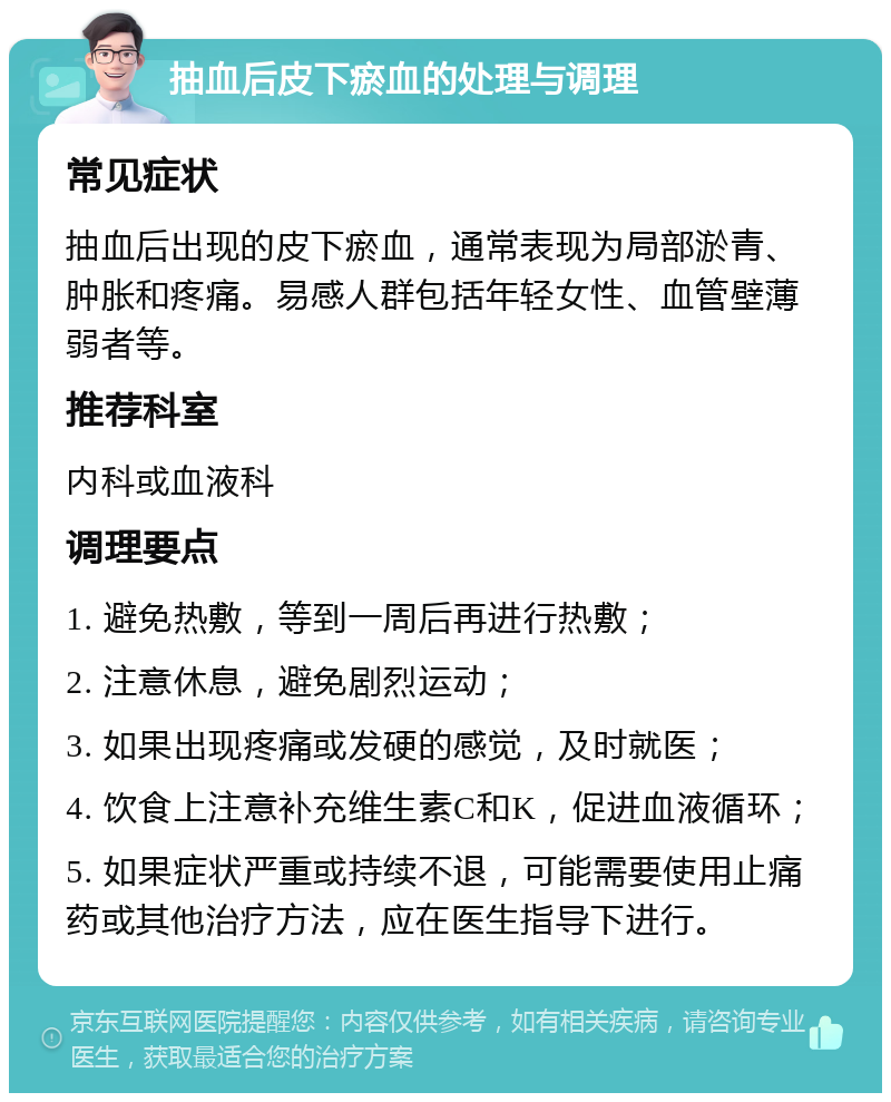 抽血后皮下瘀血的处理与调理 常见症状 抽血后出现的皮下瘀血，通常表现为局部淤青、肿胀和疼痛。易感人群包括年轻女性、血管壁薄弱者等。 推荐科室 内科或血液科 调理要点 1. 避免热敷，等到一周后再进行热敷； 2. 注意休息，避免剧烈运动； 3. 如果出现疼痛或发硬的感觉，及时就医； 4. 饮食上注意补充维生素C和K，促进血液循环； 5. 如果症状严重或持续不退，可能需要使用止痛药或其他治疗方法，应在医生指导下进行。