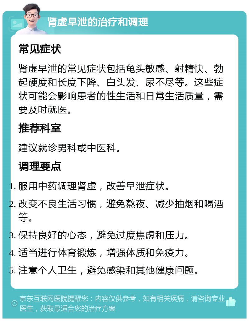 肾虚早泄的治疗和调理 常见症状 肾虚早泄的常见症状包括龟头敏感、射精快、勃起硬度和长度下降、白头发、尿不尽等。这些症状可能会影响患者的性生活和日常生活质量，需要及时就医。 推荐科室 建议就诊男科或中医科。 调理要点 服用中药调理肾虚，改善早泄症状。 改变不良生活习惯，避免熬夜、减少抽烟和喝酒等。 保持良好的心态，避免过度焦虑和压力。 适当进行体育锻炼，增强体质和免疫力。 注意个人卫生，避免感染和其他健康问题。