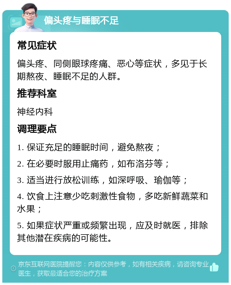 偏头疼与睡眠不足 常见症状 偏头疼、同侧眼球疼痛、恶心等症状，多见于长期熬夜、睡眠不足的人群。 推荐科室 神经内科 调理要点 1. 保证充足的睡眠时间，避免熬夜； 2. 在必要时服用止痛药，如布洛芬等； 3. 适当进行放松训练，如深呼吸、瑜伽等； 4. 饮食上注意少吃刺激性食物，多吃新鲜蔬菜和水果； 5. 如果症状严重或频繁出现，应及时就医，排除其他潜在疾病的可能性。