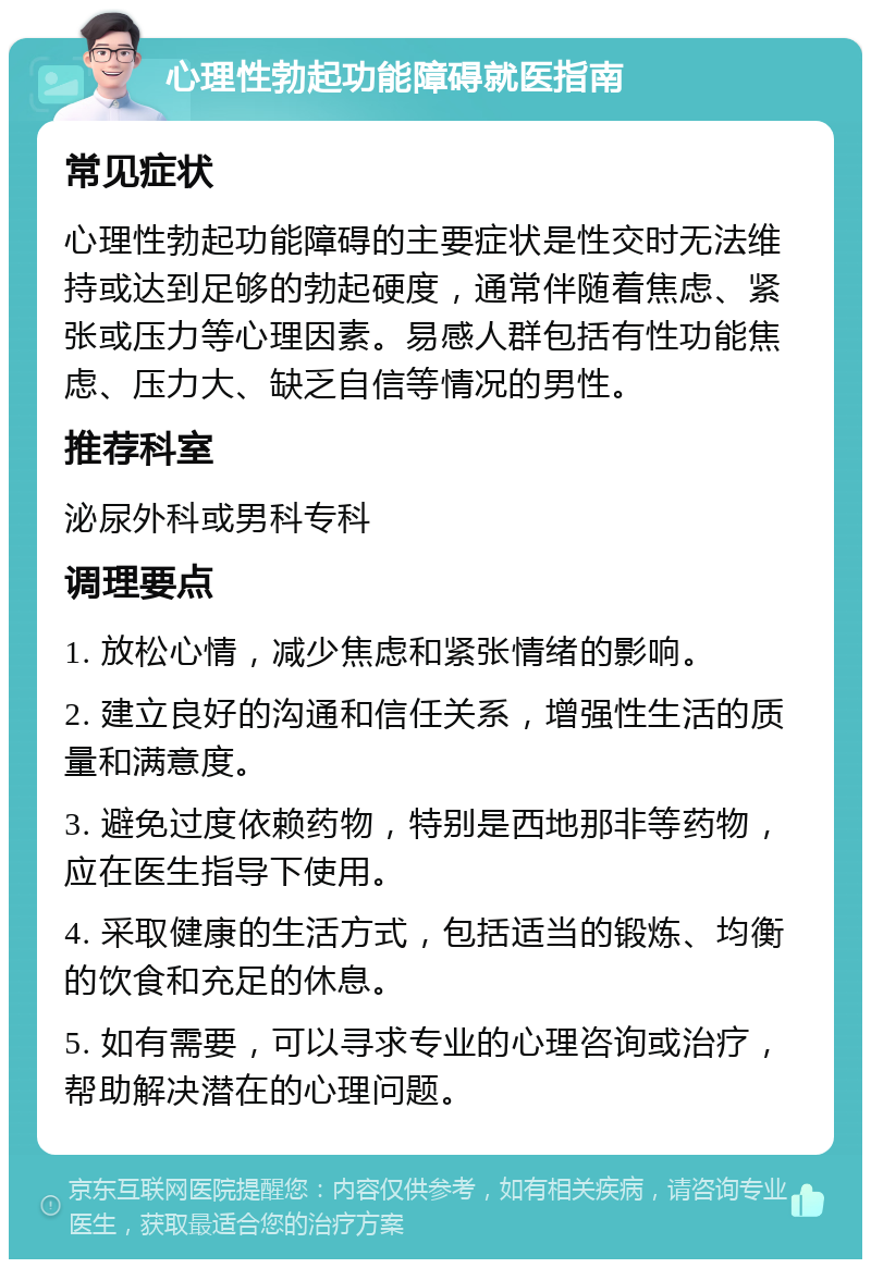 心理性勃起功能障碍就医指南 常见症状 心理性勃起功能障碍的主要症状是性交时无法维持或达到足够的勃起硬度，通常伴随着焦虑、紧张或压力等心理因素。易感人群包括有性功能焦虑、压力大、缺乏自信等情况的男性。 推荐科室 泌尿外科或男科专科 调理要点 1. 放松心情，减少焦虑和紧张情绪的影响。 2. 建立良好的沟通和信任关系，增强性生活的质量和满意度。 3. 避免过度依赖药物，特别是西地那非等药物，应在医生指导下使用。 4. 采取健康的生活方式，包括适当的锻炼、均衡的饮食和充足的休息。 5. 如有需要，可以寻求专业的心理咨询或治疗，帮助解决潜在的心理问题。