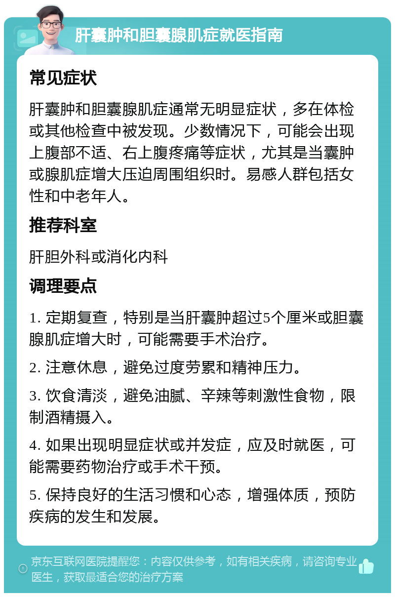 肝囊肿和胆囊腺肌症就医指南 常见症状 肝囊肿和胆囊腺肌症通常无明显症状，多在体检或其他检查中被发现。少数情况下，可能会出现上腹部不适、右上腹疼痛等症状，尤其是当囊肿或腺肌症增大压迫周围组织时。易感人群包括女性和中老年人。 推荐科室 肝胆外科或消化内科 调理要点 1. 定期复查，特别是当肝囊肿超过5个厘米或胆囊腺肌症增大时，可能需要手术治疗。 2. 注意休息，避免过度劳累和精神压力。 3. 饮食清淡，避免油腻、辛辣等刺激性食物，限制酒精摄入。 4. 如果出现明显症状或并发症，应及时就医，可能需要药物治疗或手术干预。 5. 保持良好的生活习惯和心态，增强体质，预防疾病的发生和发展。