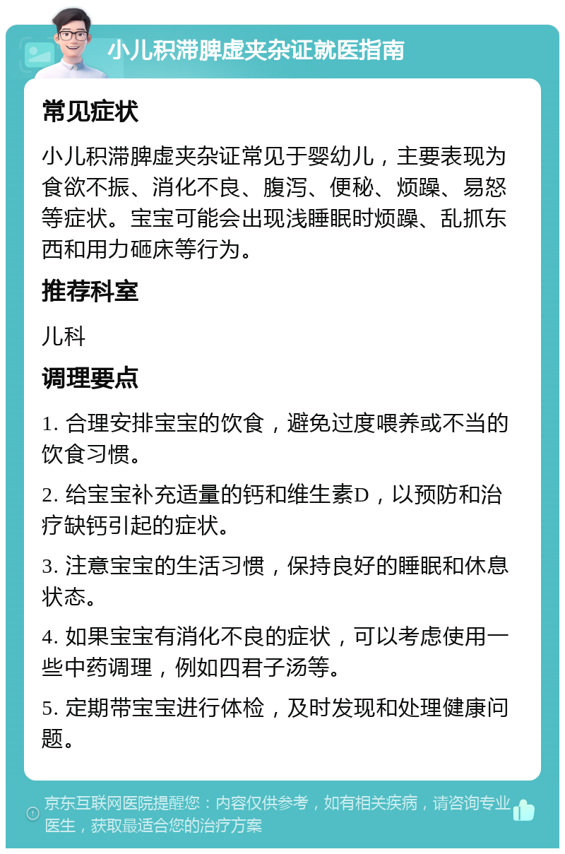 小儿积滞脾虚夹杂证就医指南 常见症状 小儿积滞脾虚夹杂证常见于婴幼儿，主要表现为食欲不振、消化不良、腹泻、便秘、烦躁、易怒等症状。宝宝可能会出现浅睡眠时烦躁、乱抓东西和用力砸床等行为。 推荐科室 儿科 调理要点 1. 合理安排宝宝的饮食，避免过度喂养或不当的饮食习惯。 2. 给宝宝补充适量的钙和维生素D，以预防和治疗缺钙引起的症状。 3. 注意宝宝的生活习惯，保持良好的睡眠和休息状态。 4. 如果宝宝有消化不良的症状，可以考虑使用一些中药调理，例如四君子汤等。 5. 定期带宝宝进行体检，及时发现和处理健康问题。