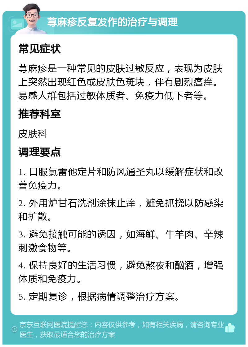 荨麻疹反复发作的治疗与调理 常见症状 荨麻疹是一种常见的皮肤过敏反应，表现为皮肤上突然出现红色或皮肤色斑块，伴有剧烈瘙痒。易感人群包括过敏体质者、免疫力低下者等。 推荐科室 皮肤科 调理要点 1. 口服氯雷他定片和防风通圣丸以缓解症状和改善免疫力。 2. 外用炉甘石洗剂涂抹止痒，避免抓挠以防感染和扩散。 3. 避免接触可能的诱因，如海鲜、牛羊肉、辛辣刺激食物等。 4. 保持良好的生活习惯，避免熬夜和酗酒，增强体质和免疫力。 5. 定期复诊，根据病情调整治疗方案。