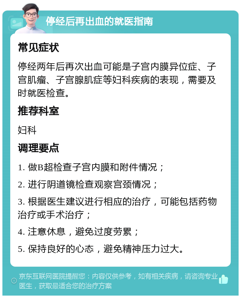 停经后再出血的就医指南 常见症状 停经两年后再次出血可能是子宫内膜异位症、子宫肌瘤、子宫腺肌症等妇科疾病的表现，需要及时就医检查。 推荐科室 妇科 调理要点 1. 做B超检查子宫内膜和附件情况； 2. 进行阴道镜检查观察宫颈情况； 3. 根据医生建议进行相应的治疗，可能包括药物治疗或手术治疗； 4. 注意休息，避免过度劳累； 5. 保持良好的心态，避免精神压力过大。