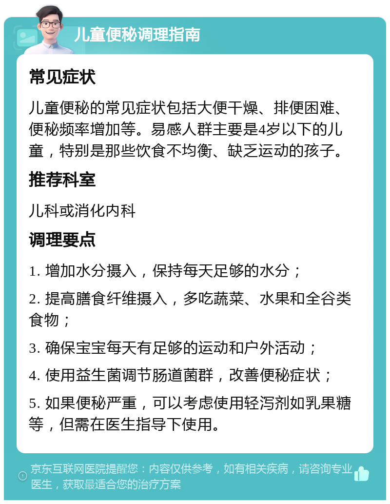 儿童便秘调理指南 常见症状 儿童便秘的常见症状包括大便干燥、排便困难、便秘频率增加等。易感人群主要是4岁以下的儿童，特别是那些饮食不均衡、缺乏运动的孩子。 推荐科室 儿科或消化内科 调理要点 1. 增加水分摄入，保持每天足够的水分； 2. 提高膳食纤维摄入，多吃蔬菜、水果和全谷类食物； 3. 确保宝宝每天有足够的运动和户外活动； 4. 使用益生菌调节肠道菌群，改善便秘症状； 5. 如果便秘严重，可以考虑使用轻泻剂如乳果糖等，但需在医生指导下使用。