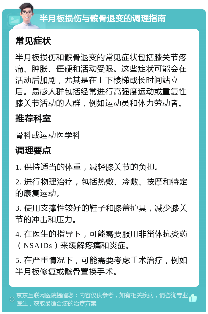 半月板损伤与髌骨退变的调理指南 常见症状 半月板损伤和髌骨退变的常见症状包括膝关节疼痛、肿胀、僵硬和活动受限。这些症状可能会在活动后加剧，尤其是在上下楼梯或长时间站立后。易感人群包括经常进行高强度运动或重复性膝关节活动的人群，例如运动员和体力劳动者。 推荐科室 骨科或运动医学科 调理要点 1. 保持适当的体重，减轻膝关节的负担。 2. 进行物理治疗，包括热敷、冷敷、按摩和特定的康复运动。 3. 使用支撑性较好的鞋子和膝盖护具，减少膝关节的冲击和压力。 4. 在医生的指导下，可能需要服用非甾体抗炎药（NSAIDs）来缓解疼痛和炎症。 5. 在严重情况下，可能需要考虑手术治疗，例如半月板修复或髌骨置换手术。