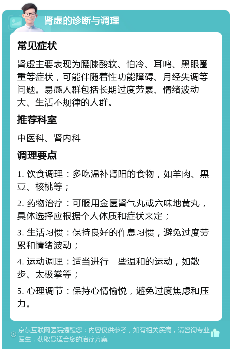 肾虚的诊断与调理 常见症状 肾虚主要表现为腰膝酸软、怕冷、耳鸣、黑眼圈重等症状，可能伴随着性功能障碍、月经失调等问题。易感人群包括长期过度劳累、情绪波动大、生活不规律的人群。 推荐科室 中医科、肾内科 调理要点 1. 饮食调理：多吃温补肾阳的食物，如羊肉、黑豆、核桃等； 2. 药物治疗：可服用金匮肾气丸或六味地黄丸，具体选择应根据个人体质和症状来定； 3. 生活习惯：保持良好的作息习惯，避免过度劳累和情绪波动； 4. 运动调理：适当进行一些温和的运动，如散步、太极拳等； 5. 心理调节：保持心情愉悦，避免过度焦虑和压力。