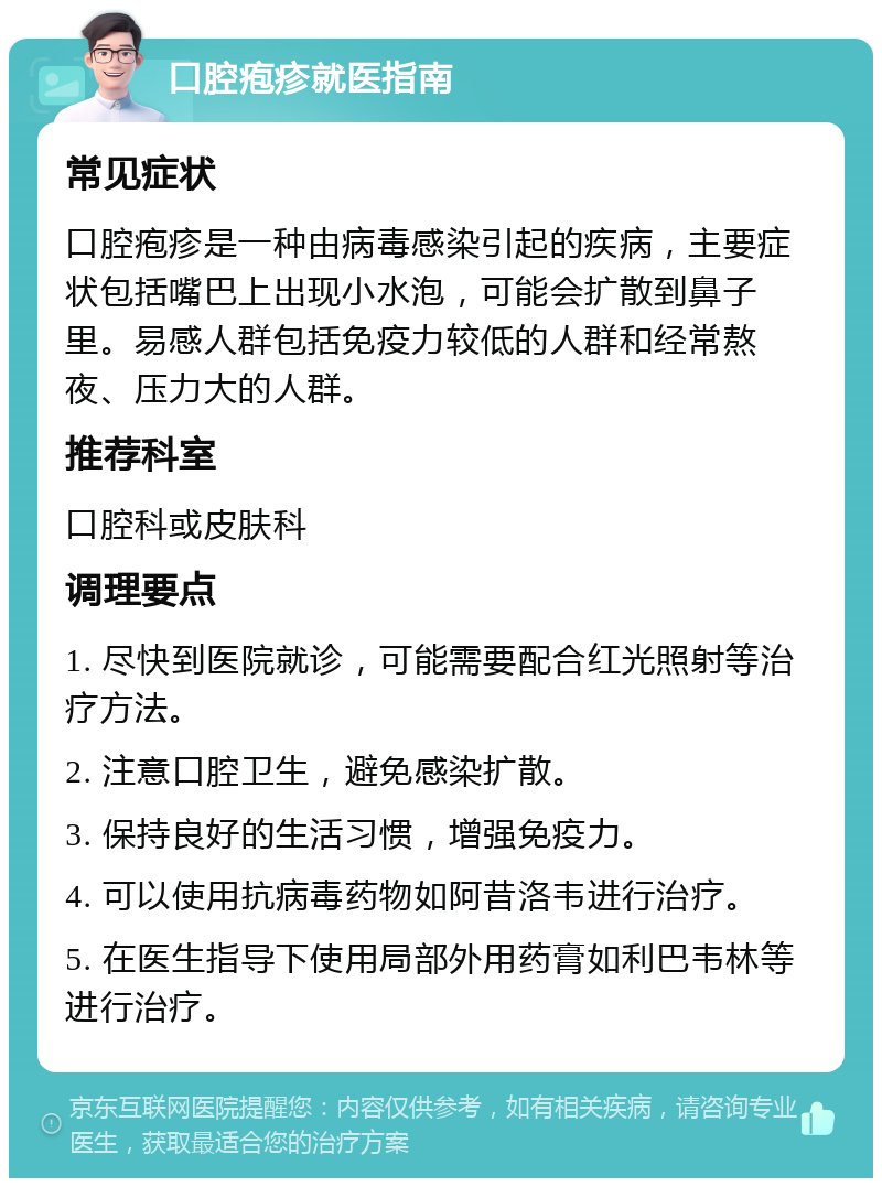 口腔疱疹就医指南 常见症状 口腔疱疹是一种由病毒感染引起的疾病，主要症状包括嘴巴上出现小水泡，可能会扩散到鼻子里。易感人群包括免疫力较低的人群和经常熬夜、压力大的人群。 推荐科室 口腔科或皮肤科 调理要点 1. 尽快到医院就诊，可能需要配合红光照射等治疗方法。 2. 注意口腔卫生，避免感染扩散。 3. 保持良好的生活习惯，增强免疫力。 4. 可以使用抗病毒药物如阿昔洛韦进行治疗。 5. 在医生指导下使用局部外用药膏如利巴韦林等进行治疗。