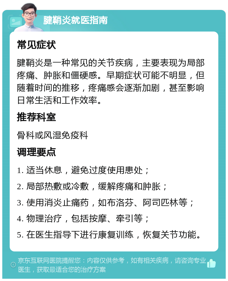 腱鞘炎就医指南 常见症状 腱鞘炎是一种常见的关节疾病，主要表现为局部疼痛、肿胀和僵硬感。早期症状可能不明显，但随着时间的推移，疼痛感会逐渐加剧，甚至影响日常生活和工作效率。 推荐科室 骨科或风湿免疫科 调理要点 1. 适当休息，避免过度使用患处； 2. 局部热敷或冷敷，缓解疼痛和肿胀； 3. 使用消炎止痛药，如布洛芬、阿司匹林等； 4. 物理治疗，包括按摩、牵引等； 5. 在医生指导下进行康复训练，恢复关节功能。