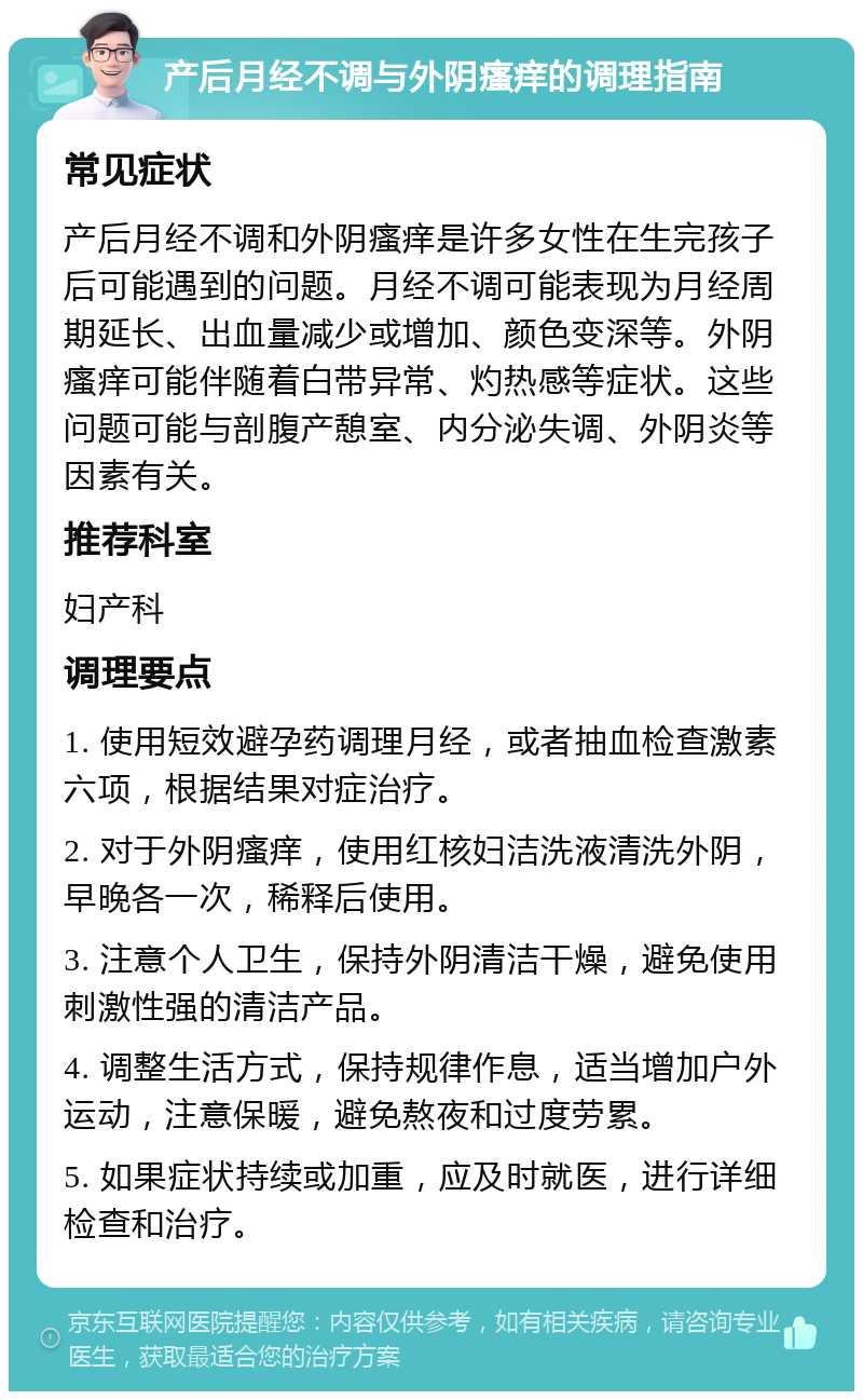 产后月经不调与外阴瘙痒的调理指南 常见症状 产后月经不调和外阴瘙痒是许多女性在生完孩子后可能遇到的问题。月经不调可能表现为月经周期延长、出血量减少或增加、颜色变深等。外阴瘙痒可能伴随着白带异常、灼热感等症状。这些问题可能与剖腹产憩室、内分泌失调、外阴炎等因素有关。 推荐科室 妇产科 调理要点 1. 使用短效避孕药调理月经，或者抽血检查激素六项，根据结果对症治疗。 2. 对于外阴瘙痒，使用红核妇洁洗液清洗外阴，早晚各一次，稀释后使用。 3. 注意个人卫生，保持外阴清洁干燥，避免使用刺激性强的清洁产品。 4. 调整生活方式，保持规律作息，适当增加户外运动，注意保暖，避免熬夜和过度劳累。 5. 如果症状持续或加重，应及时就医，进行详细检查和治疗。