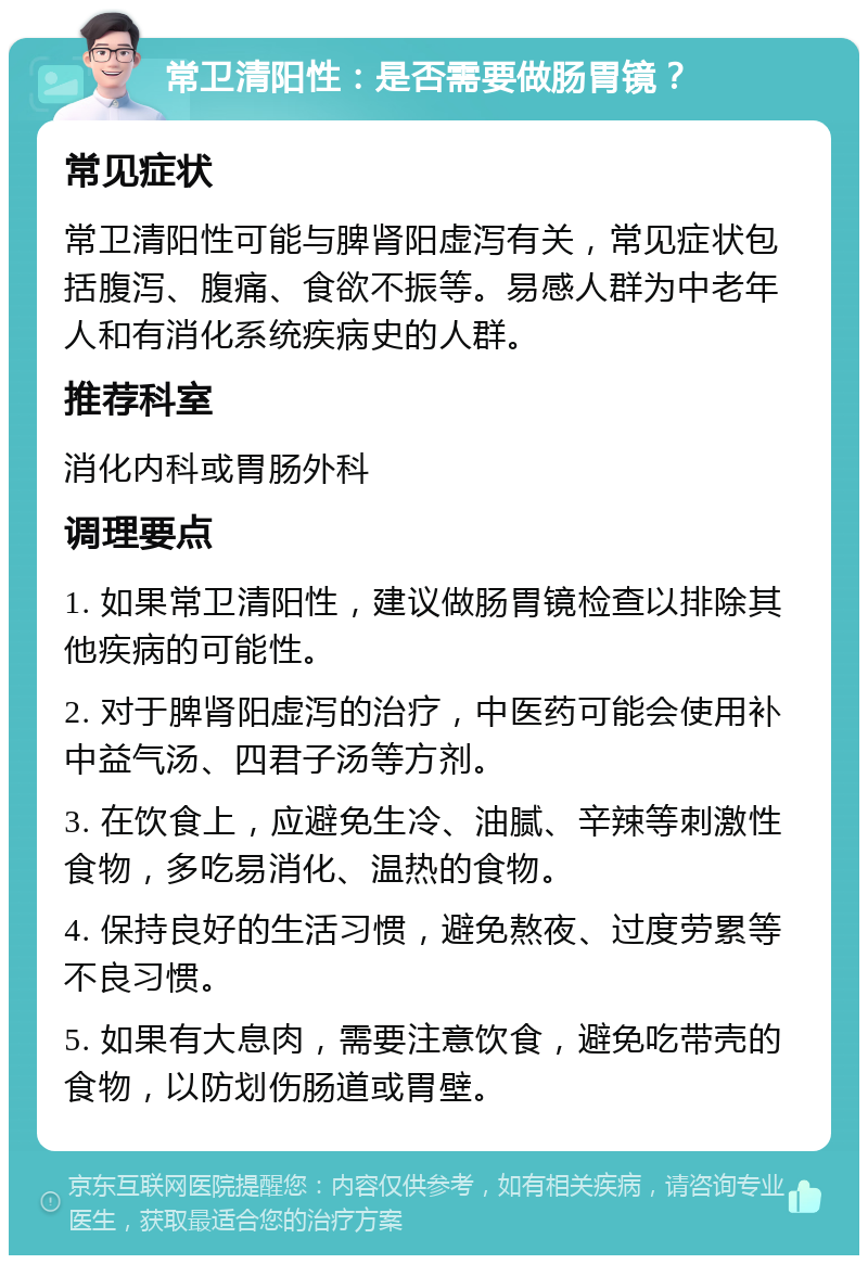 常卫清阳性：是否需要做肠胃镜？ 常见症状 常卫清阳性可能与脾肾阳虚泻有关，常见症状包括腹泻、腹痛、食欲不振等。易感人群为中老年人和有消化系统疾病史的人群。 推荐科室 消化内科或胃肠外科 调理要点 1. 如果常卫清阳性，建议做肠胃镜检查以排除其他疾病的可能性。 2. 对于脾肾阳虚泻的治疗，中医药可能会使用补中益气汤、四君子汤等方剂。 3. 在饮食上，应避免生冷、油腻、辛辣等刺激性食物，多吃易消化、温热的食物。 4. 保持良好的生活习惯，避免熬夜、过度劳累等不良习惯。 5. 如果有大息肉，需要注意饮食，避免吃带壳的食物，以防划伤肠道或胃壁。