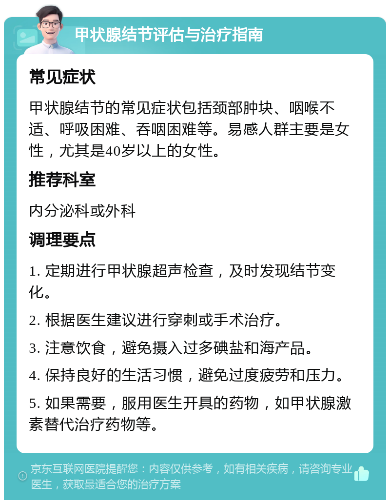 甲状腺结节评估与治疗指南 常见症状 甲状腺结节的常见症状包括颈部肿块、咽喉不适、呼吸困难、吞咽困难等。易感人群主要是女性，尤其是40岁以上的女性。 推荐科室 内分泌科或外科 调理要点 1. 定期进行甲状腺超声检查，及时发现结节变化。 2. 根据医生建议进行穿刺或手术治疗。 3. 注意饮食，避免摄入过多碘盐和海产品。 4. 保持良好的生活习惯，避免过度疲劳和压力。 5. 如果需要，服用医生开具的药物，如甲状腺激素替代治疗药物等。