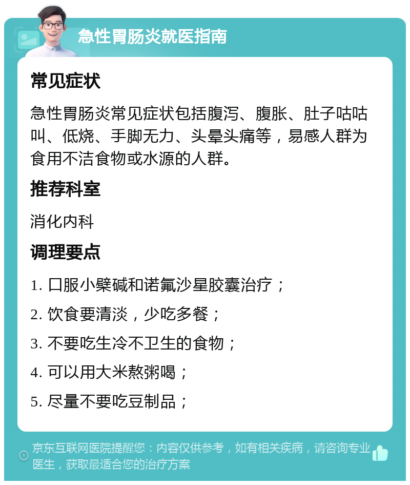 急性胃肠炎就医指南 常见症状 急性胃肠炎常见症状包括腹泻、腹胀、肚子咕咕叫、低烧、手脚无力、头晕头痛等，易感人群为食用不洁食物或水源的人群。 推荐科室 消化内科 调理要点 1. 口服小檗碱和诺氟沙星胶囊治疗； 2. 饮食要清淡，少吃多餐； 3. 不要吃生冷不卫生的食物； 4. 可以用大米熬粥喝； 5. 尽量不要吃豆制品；