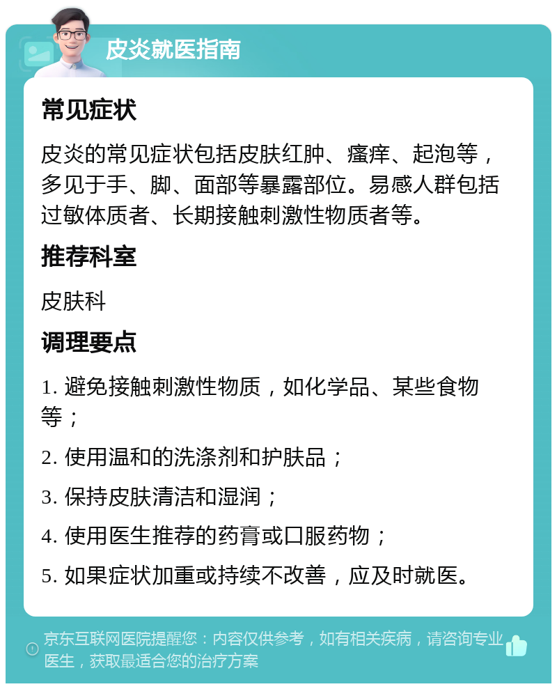 皮炎就医指南 常见症状 皮炎的常见症状包括皮肤红肿、瘙痒、起泡等，多见于手、脚、面部等暴露部位。易感人群包括过敏体质者、长期接触刺激性物质者等。 推荐科室 皮肤科 调理要点 1. 避免接触刺激性物质，如化学品、某些食物等； 2. 使用温和的洗涤剂和护肤品； 3. 保持皮肤清洁和湿润； 4. 使用医生推荐的药膏或口服药物； 5. 如果症状加重或持续不改善，应及时就医。