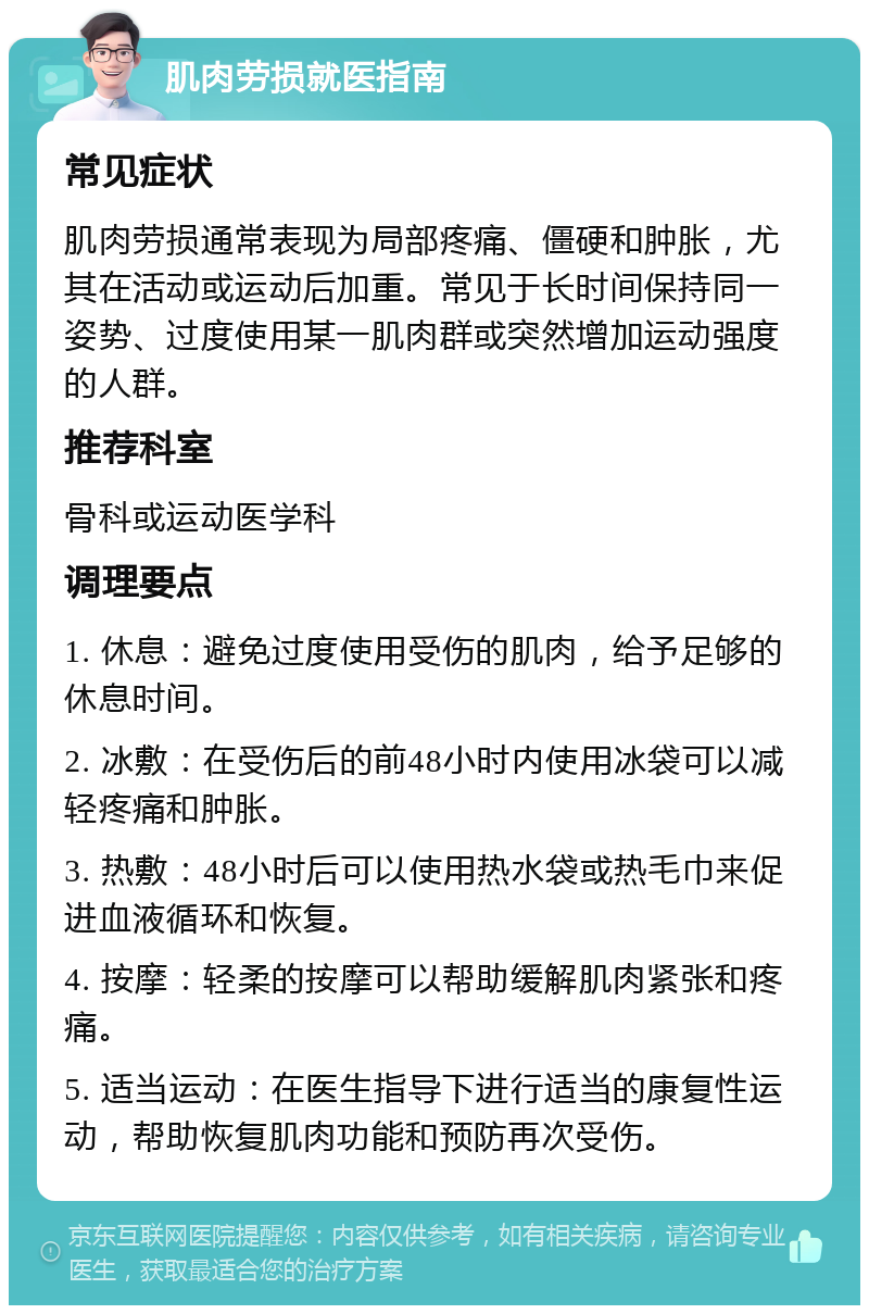 肌肉劳损就医指南 常见症状 肌肉劳损通常表现为局部疼痛、僵硬和肿胀，尤其在活动或运动后加重。常见于长时间保持同一姿势、过度使用某一肌肉群或突然增加运动强度的人群。 推荐科室 骨科或运动医学科 调理要点 1. 休息：避免过度使用受伤的肌肉，给予足够的休息时间。 2. 冰敷：在受伤后的前48小时内使用冰袋可以减轻疼痛和肿胀。 3. 热敷：48小时后可以使用热水袋或热毛巾来促进血液循环和恢复。 4. 按摩：轻柔的按摩可以帮助缓解肌肉紧张和疼痛。 5. 适当运动：在医生指导下进行适当的康复性运动，帮助恢复肌肉功能和预防再次受伤。