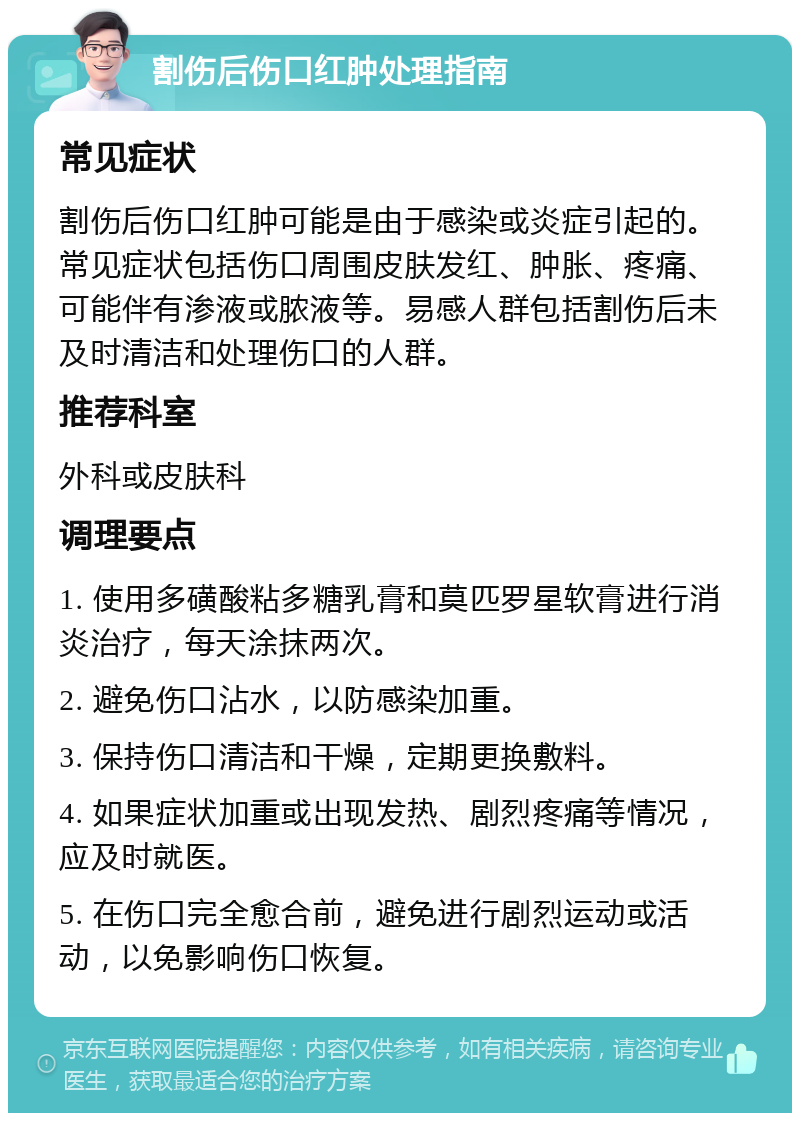 割伤后伤口红肿处理指南 常见症状 割伤后伤口红肿可能是由于感染或炎症引起的。常见症状包括伤口周围皮肤发红、肿胀、疼痛、可能伴有渗液或脓液等。易感人群包括割伤后未及时清洁和处理伤口的人群。 推荐科室 外科或皮肤科 调理要点 1. 使用多磺酸粘多糖乳膏和莫匹罗星软膏进行消炎治疗，每天涂抹两次。 2. 避免伤口沾水，以防感染加重。 3. 保持伤口清洁和干燥，定期更换敷料。 4. 如果症状加重或出现发热、剧烈疼痛等情况，应及时就医。 5. 在伤口完全愈合前，避免进行剧烈运动或活动，以免影响伤口恢复。