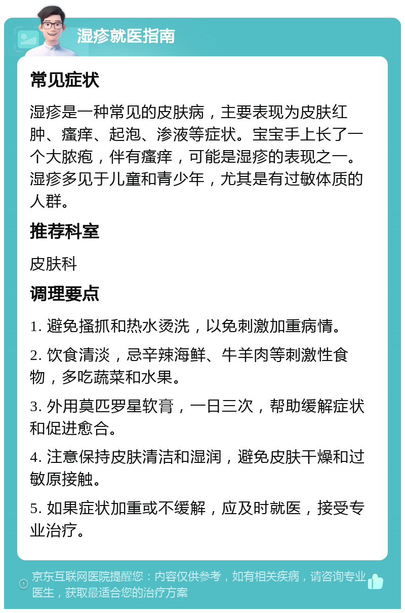 湿疹就医指南 常见症状 湿疹是一种常见的皮肤病，主要表现为皮肤红肿、瘙痒、起泡、渗液等症状。宝宝手上长了一个大脓疱，伴有瘙痒，可能是湿疹的表现之一。湿疹多见于儿童和青少年，尤其是有过敏体质的人群。 推荐科室 皮肤科 调理要点 1. 避免搔抓和热水烫洗，以免刺激加重病情。 2. 饮食清淡，忌辛辣海鲜、牛羊肉等刺激性食物，多吃蔬菜和水果。 3. 外用莫匹罗星软膏，一日三次，帮助缓解症状和促进愈合。 4. 注意保持皮肤清洁和湿润，避免皮肤干燥和过敏原接触。 5. 如果症状加重或不缓解，应及时就医，接受专业治疗。