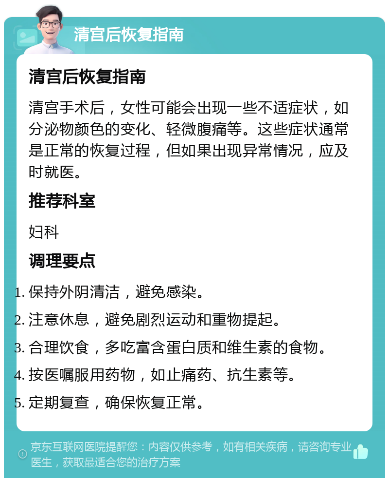 清宫后恢复指南 清宫后恢复指南 清宫手术后，女性可能会出现一些不适症状，如分泌物颜色的变化、轻微腹痛等。这些症状通常是正常的恢复过程，但如果出现异常情况，应及时就医。 推荐科室 妇科 调理要点 保持外阴清洁，避免感染。 注意休息，避免剧烈运动和重物提起。 合理饮食，多吃富含蛋白质和维生素的食物。 按医嘱服用药物，如止痛药、抗生素等。 定期复查，确保恢复正常。