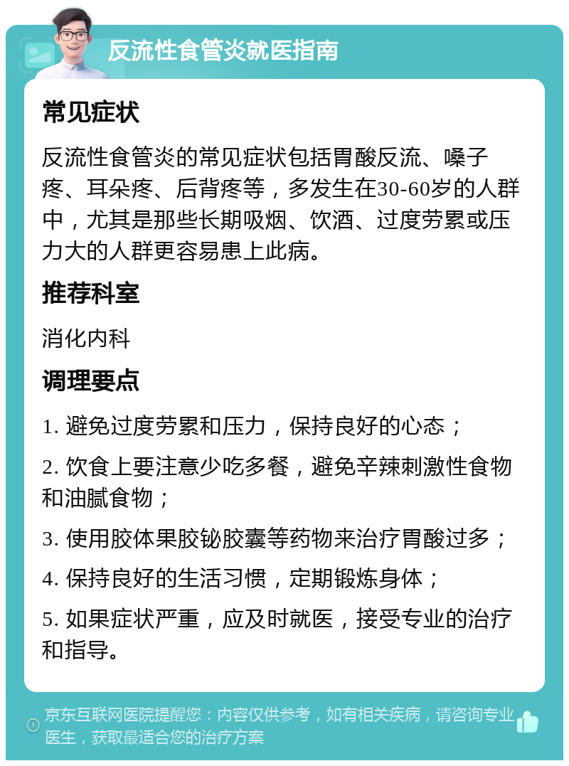 反流性食管炎就医指南 常见症状 反流性食管炎的常见症状包括胃酸反流、嗓子疼、耳朵疼、后背疼等，多发生在30-60岁的人群中，尤其是那些长期吸烟、饮酒、过度劳累或压力大的人群更容易患上此病。 推荐科室 消化内科 调理要点 1. 避免过度劳累和压力，保持良好的心态； 2. 饮食上要注意少吃多餐，避免辛辣刺激性食物和油腻食物； 3. 使用胶体果胶铋胶囊等药物来治疗胃酸过多； 4. 保持良好的生活习惯，定期锻炼身体； 5. 如果症状严重，应及时就医，接受专业的治疗和指导。