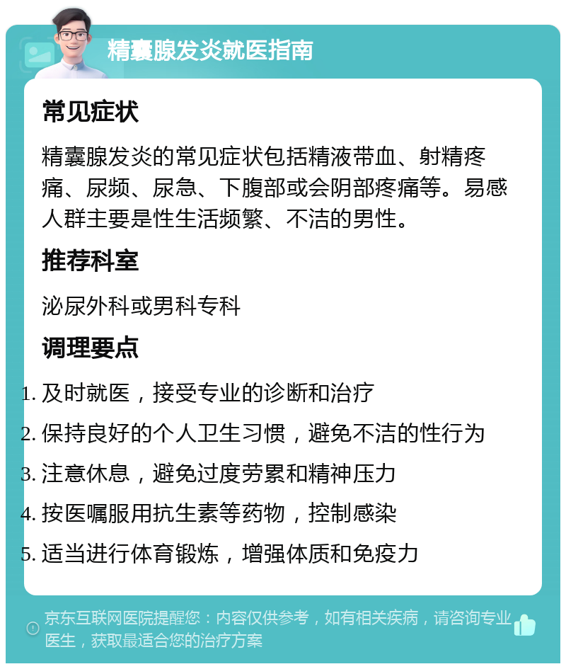 精囊腺发炎就医指南 常见症状 精囊腺发炎的常见症状包括精液带血、射精疼痛、尿频、尿急、下腹部或会阴部疼痛等。易感人群主要是性生活频繁、不洁的男性。 推荐科室 泌尿外科或男科专科 调理要点 及时就医，接受专业的诊断和治疗 保持良好的个人卫生习惯，避免不洁的性行为 注意休息，避免过度劳累和精神压力 按医嘱服用抗生素等药物，控制感染 适当进行体育锻炼，增强体质和免疫力