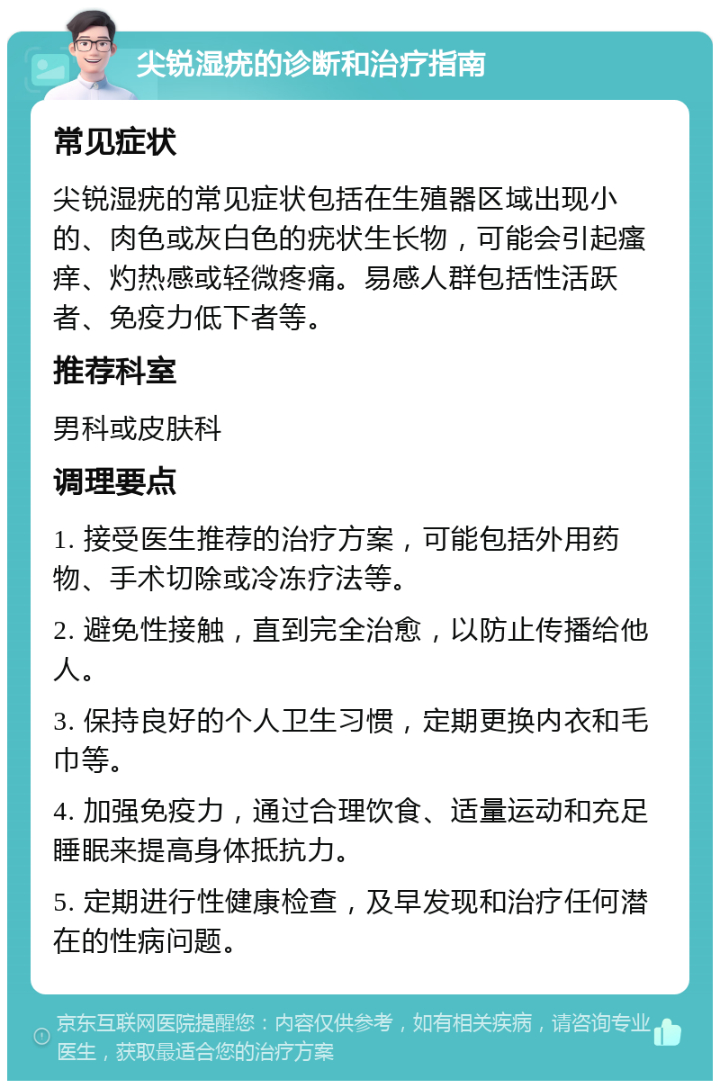 尖锐湿疣的诊断和治疗指南 常见症状 尖锐湿疣的常见症状包括在生殖器区域出现小的、肉色或灰白色的疣状生长物，可能会引起瘙痒、灼热感或轻微疼痛。易感人群包括性活跃者、免疫力低下者等。 推荐科室 男科或皮肤科 调理要点 1. 接受医生推荐的治疗方案，可能包括外用药物、手术切除或冷冻疗法等。 2. 避免性接触，直到完全治愈，以防止传播给他人。 3. 保持良好的个人卫生习惯，定期更换内衣和毛巾等。 4. 加强免疫力，通过合理饮食、适量运动和充足睡眠来提高身体抵抗力。 5. 定期进行性健康检查，及早发现和治疗任何潜在的性病问题。