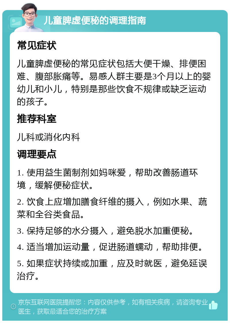 儿童脾虚便秘的调理指南 常见症状 儿童脾虚便秘的常见症状包括大便干燥、排便困难、腹部胀痛等。易感人群主要是3个月以上的婴幼儿和小儿，特别是那些饮食不规律或缺乏运动的孩子。 推荐科室 儿科或消化内科 调理要点 1. 使用益生菌制剂如妈咪爱，帮助改善肠道环境，缓解便秘症状。 2. 饮食上应增加膳食纤维的摄入，例如水果、蔬菜和全谷类食品。 3. 保持足够的水分摄入，避免脱水加重便秘。 4. 适当增加运动量，促进肠道蠕动，帮助排便。 5. 如果症状持续或加重，应及时就医，避免延误治疗。