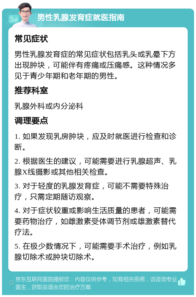 男性乳腺发育症就医指南 常见症状 男性乳腺发育症的常见症状包括乳头或乳晕下方出现肿块，可能伴有疼痛或压痛感。这种情况多见于青少年期和老年期的男性。 推荐科室 乳腺外科或内分泌科 调理要点 1. 如果发现乳房肿块，应及时就医进行检查和诊断。 2. 根据医生的建议，可能需要进行乳腺超声、乳腺X线摄影或其他相关检查。 3. 对于轻度的乳腺发育症，可能不需要特殊治疗，只需定期随访观察。 4. 对于症状较重或影响生活质量的患者，可能需要药物治疗，如雌激素受体调节剂或雄激素替代疗法。 5. 在极少数情况下，可能需要手术治疗，例如乳腺切除术或肿块切除术。