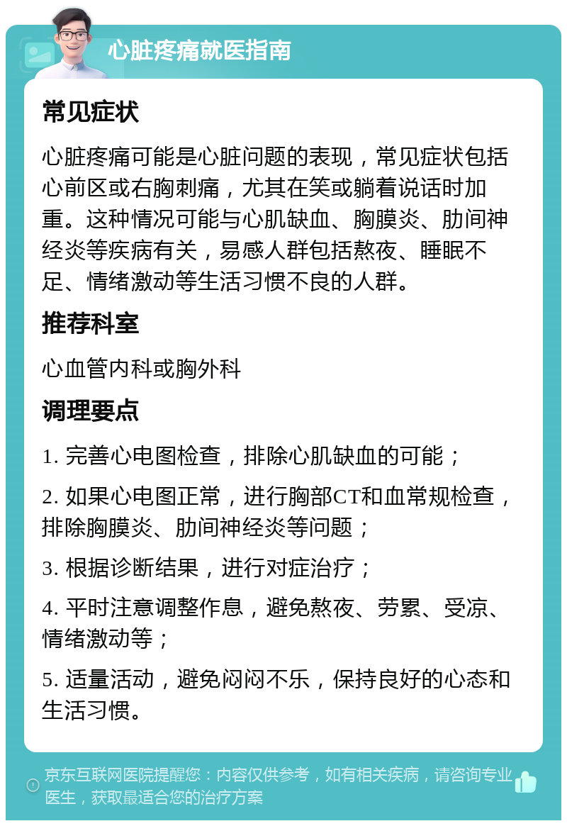 心脏疼痛就医指南 常见症状 心脏疼痛可能是心脏问题的表现，常见症状包括心前区或右胸刺痛，尤其在笑或躺着说话时加重。这种情况可能与心肌缺血、胸膜炎、肋间神经炎等疾病有关，易感人群包括熬夜、睡眠不足、情绪激动等生活习惯不良的人群。 推荐科室 心血管内科或胸外科 调理要点 1. 完善心电图检查，排除心肌缺血的可能； 2. 如果心电图正常，进行胸部CT和血常规检查，排除胸膜炎、肋间神经炎等问题； 3. 根据诊断结果，进行对症治疗； 4. 平时注意调整作息，避免熬夜、劳累、受凉、情绪激动等； 5. 适量活动，避免闷闷不乐，保持良好的心态和生活习惯。