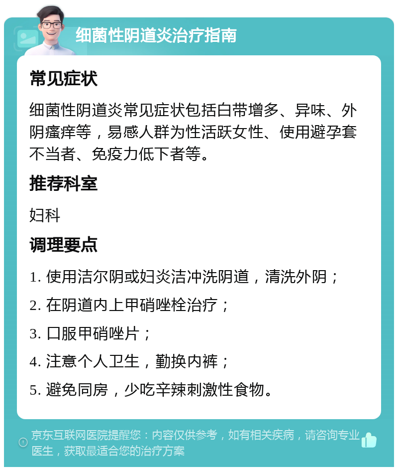 细菌性阴道炎治疗指南 常见症状 细菌性阴道炎常见症状包括白带增多、异味、外阴瘙痒等，易感人群为性活跃女性、使用避孕套不当者、免疫力低下者等。 推荐科室 妇科 调理要点 1. 使用洁尔阴或妇炎洁冲洗阴道，清洗外阴； 2. 在阴道内上甲硝唑栓治疗； 3. 口服甲硝唑片； 4. 注意个人卫生，勤换内裤； 5. 避免同房，少吃辛辣刺激性食物。