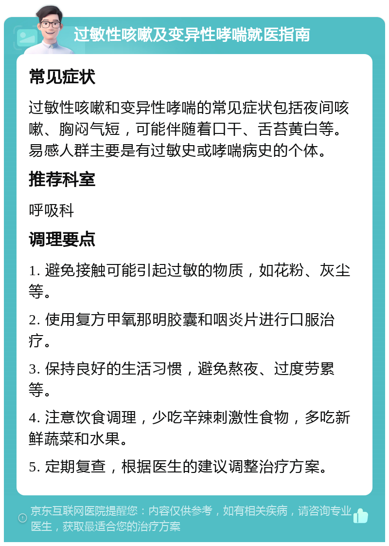 过敏性咳嗽及变异性哮喘就医指南 常见症状 过敏性咳嗽和变异性哮喘的常见症状包括夜间咳嗽、胸闷气短，可能伴随着口干、舌苔黄白等。易感人群主要是有过敏史或哮喘病史的个体。 推荐科室 呼吸科 调理要点 1. 避免接触可能引起过敏的物质，如花粉、灰尘等。 2. 使用复方甲氧那明胶囊和咽炎片进行口服治疗。 3. 保持良好的生活习惯，避免熬夜、过度劳累等。 4. 注意饮食调理，少吃辛辣刺激性食物，多吃新鲜蔬菜和水果。 5. 定期复查，根据医生的建议调整治疗方案。