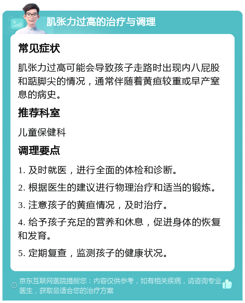 肌张力过高的治疗与调理 常见症状 肌张力过高可能会导致孩子走路时出现内八屁股和踮脚尖的情况，通常伴随着黄疸较重或早产窒息的病史。 推荐科室 儿童保健科 调理要点 1. 及时就医，进行全面的体检和诊断。 2. 根据医生的建议进行物理治疗和适当的锻炼。 3. 注意孩子的黄疸情况，及时治疗。 4. 给予孩子充足的营养和休息，促进身体的恢复和发育。 5. 定期复查，监测孩子的健康状况。