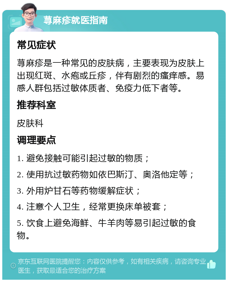 荨麻疹就医指南 常见症状 荨麻疹是一种常见的皮肤病，主要表现为皮肤上出现红斑、水疱或丘疹，伴有剧烈的瘙痒感。易感人群包括过敏体质者、免疫力低下者等。 推荐科室 皮肤科 调理要点 1. 避免接触可能引起过敏的物质； 2. 使用抗过敏药物如依巴斯汀、奥洛他定等； 3. 外用炉甘石等药物缓解症状； 4. 注意个人卫生，经常更换床单被套； 5. 饮食上避免海鲜、牛羊肉等易引起过敏的食物。