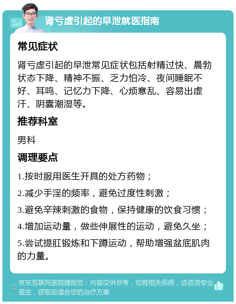 肾亏虚引起的早泄就医指南 常见症状 肾亏虚引起的早泄常见症状包括射精过快、晨勃状态下降、精神不振、乏力怕冷、夜间睡眠不好、耳鸣、记忆力下降、心烦意乱、容易出虚汗、阴囊潮湿等。 推荐科室 男科 调理要点 1.按时服用医生开具的处方药物； 2.减少手淫的频率，避免过度性刺激； 3.避免辛辣刺激的食物，保持健康的饮食习惯； 4.增加运动量，做些伸展性的运动，避免久坐； 5.尝试提肛锻炼和下蹲运动，帮助增强盆底肌肉的力量。