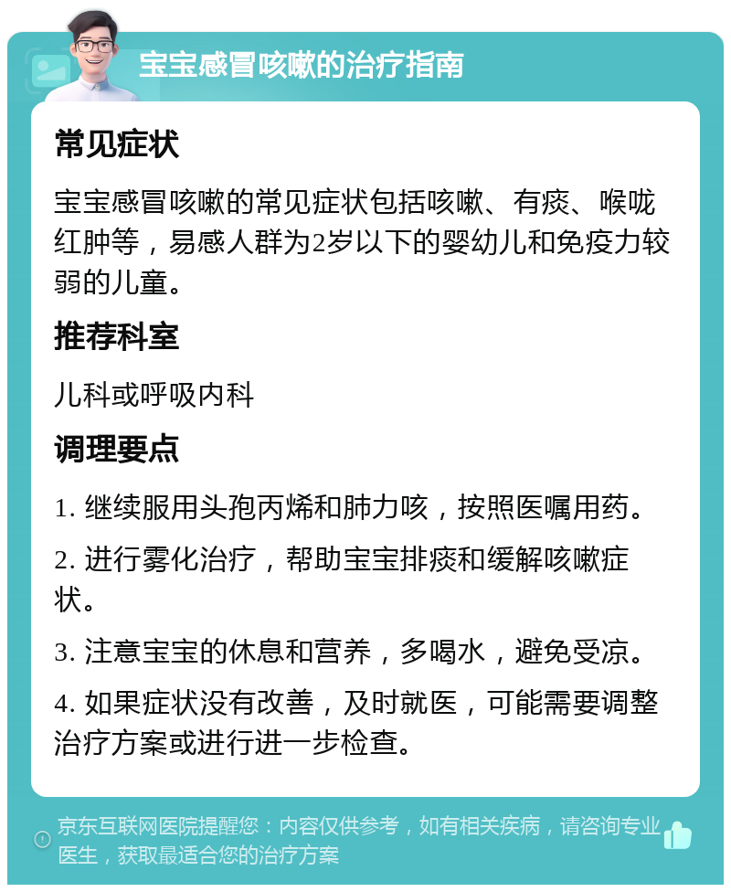 宝宝感冒咳嗽的治疗指南 常见症状 宝宝感冒咳嗽的常见症状包括咳嗽、有痰、喉咙红肿等，易感人群为2岁以下的婴幼儿和免疫力较弱的儿童。 推荐科室 儿科或呼吸内科 调理要点 1. 继续服用头孢丙烯和肺力咳，按照医嘱用药。 2. 进行雾化治疗，帮助宝宝排痰和缓解咳嗽症状。 3. 注意宝宝的休息和营养，多喝水，避免受凉。 4. 如果症状没有改善，及时就医，可能需要调整治疗方案或进行进一步检查。