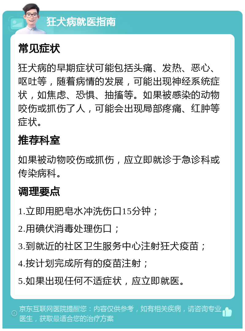 狂犬病就医指南 常见症状 狂犬病的早期症状可能包括头痛、发热、恶心、呕吐等，随着病情的发展，可能出现神经系统症状，如焦虑、恐惧、抽搐等。如果被感染的动物咬伤或抓伤了人，可能会出现局部疼痛、红肿等症状。 推荐科室 如果被动物咬伤或抓伤，应立即就诊于急诊科或传染病科。 调理要点 1.立即用肥皂水冲洗伤口15分钟； 2.用碘伏消毒处理伤口； 3.到就近的社区卫生服务中心注射狂犬疫苗； 4.按计划完成所有的疫苗注射； 5.如果出现任何不适症状，应立即就医。