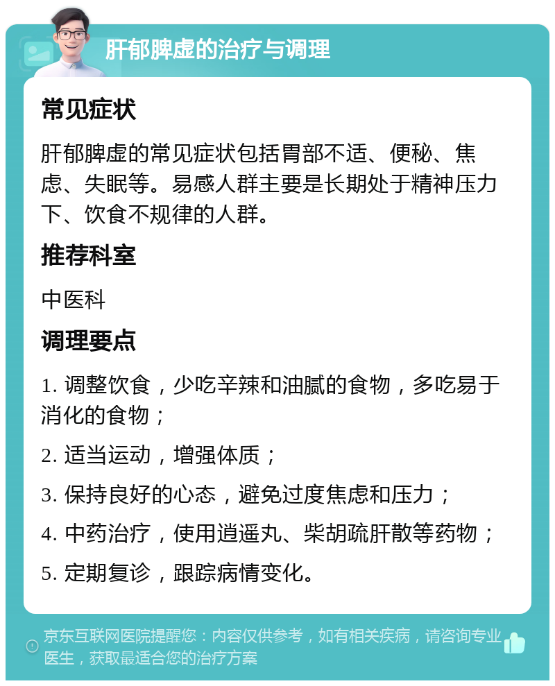 肝郁脾虚的治疗与调理 常见症状 肝郁脾虚的常见症状包括胃部不适、便秘、焦虑、失眠等。易感人群主要是长期处于精神压力下、饮食不规律的人群。 推荐科室 中医科 调理要点 1. 调整饮食，少吃辛辣和油腻的食物，多吃易于消化的食物； 2. 适当运动，增强体质； 3. 保持良好的心态，避免过度焦虑和压力； 4. 中药治疗，使用逍遥丸、柴胡疏肝散等药物； 5. 定期复诊，跟踪病情变化。