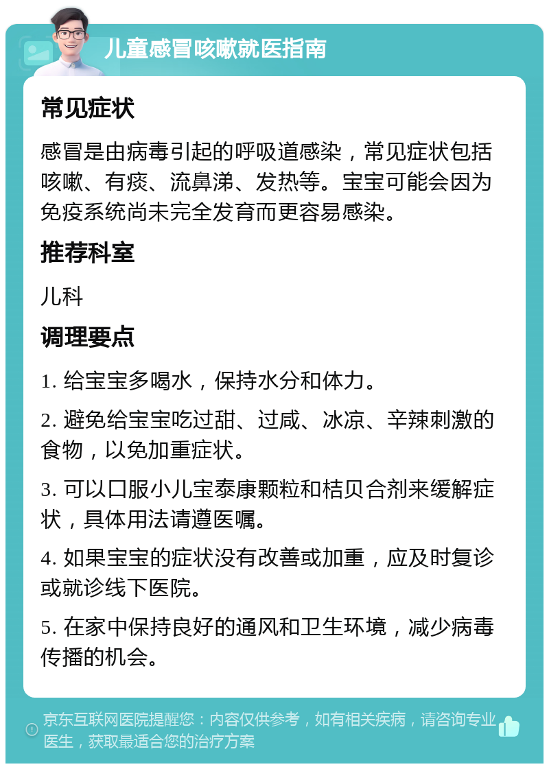 儿童感冒咳嗽就医指南 常见症状 感冒是由病毒引起的呼吸道感染，常见症状包括咳嗽、有痰、流鼻涕、发热等。宝宝可能会因为免疫系统尚未完全发育而更容易感染。 推荐科室 儿科 调理要点 1. 给宝宝多喝水，保持水分和体力。 2. 避免给宝宝吃过甜、过咸、冰凉、辛辣刺激的食物，以免加重症状。 3. 可以口服小儿宝泰康颗粒和桔贝合剂来缓解症状，具体用法请遵医嘱。 4. 如果宝宝的症状没有改善或加重，应及时复诊或就诊线下医院。 5. 在家中保持良好的通风和卫生环境，减少病毒传播的机会。