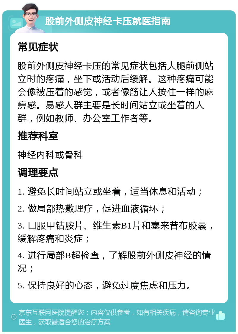 股前外侧皮神经卡压就医指南 常见症状 股前外侧皮神经卡压的常见症状包括大腿前侧站立时的疼痛，坐下或活动后缓解。这种疼痛可能会像被压着的感觉，或者像筋让人按住一样的麻痹感。易感人群主要是长时间站立或坐着的人群，例如教师、办公室工作者等。 推荐科室 神经内科或骨科 调理要点 1. 避免长时间站立或坐着，适当休息和活动； 2. 做局部热敷理疗，促进血液循环； 3. 口服甲钴胺片、维生素B1片和塞来昔布胶囊，缓解疼痛和炎症； 4. 进行局部B超检查，了解股前外侧皮神经的情况； 5. 保持良好的心态，避免过度焦虑和压力。