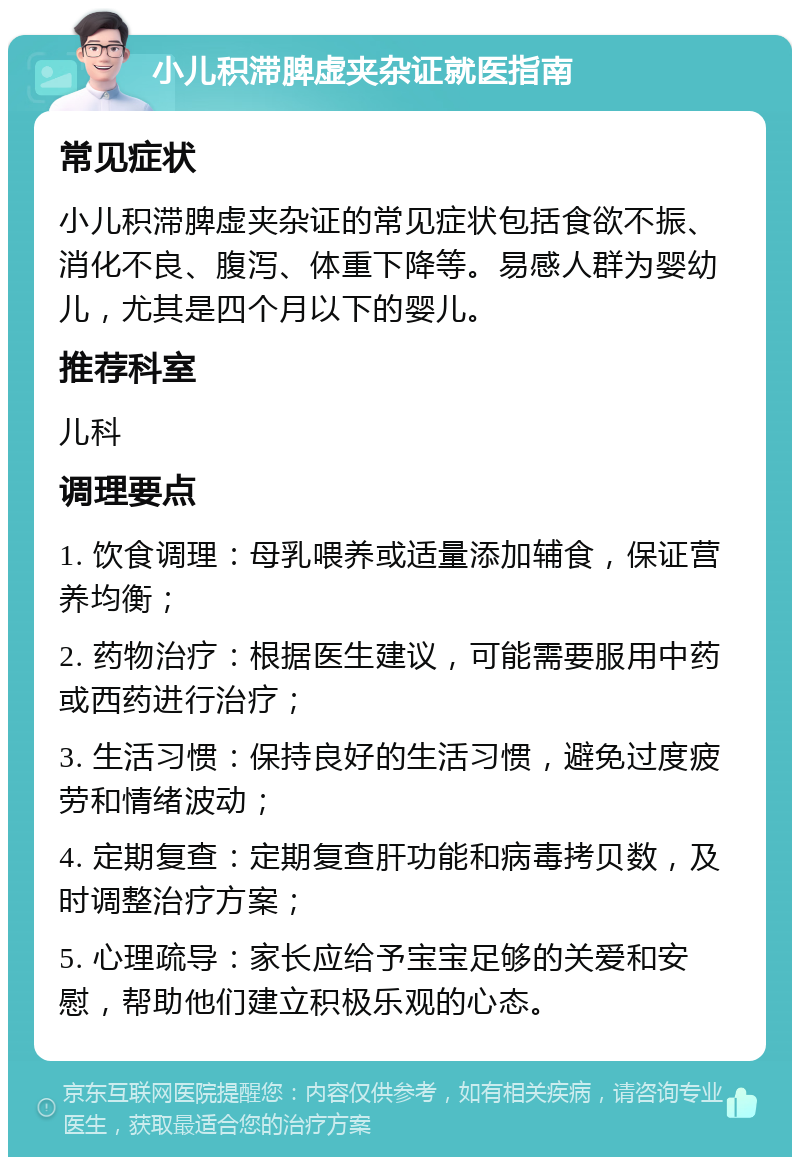 小儿积滞脾虚夹杂证就医指南 常见症状 小儿积滞脾虚夹杂证的常见症状包括食欲不振、消化不良、腹泻、体重下降等。易感人群为婴幼儿，尤其是四个月以下的婴儿。 推荐科室 儿科 调理要点 1. 饮食调理：母乳喂养或适量添加辅食，保证营养均衡； 2. 药物治疗：根据医生建议，可能需要服用中药或西药进行治疗； 3. 生活习惯：保持良好的生活习惯，避免过度疲劳和情绪波动； 4. 定期复查：定期复查肝功能和病毒拷贝数，及时调整治疗方案； 5. 心理疏导：家长应给予宝宝足够的关爱和安慰，帮助他们建立积极乐观的心态。