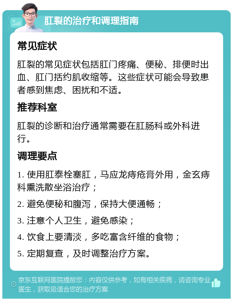 肛裂的治疗和调理指南 常见症状 肛裂的常见症状包括肛门疼痛、便秘、排便时出血、肛门括约肌收缩等。这些症状可能会导致患者感到焦虑、困扰和不适。 推荐科室 肛裂的诊断和治疗通常需要在肛肠科或外科进行。 调理要点 1. 使用肛泰栓塞肛，马应龙痔疮膏外用，金玄痔科熏洗散坐浴治疗； 2. 避免便秘和腹泻，保持大便通畅； 3. 注意个人卫生，避免感染； 4. 饮食上要清淡，多吃富含纤维的食物； 5. 定期复查，及时调整治疗方案。