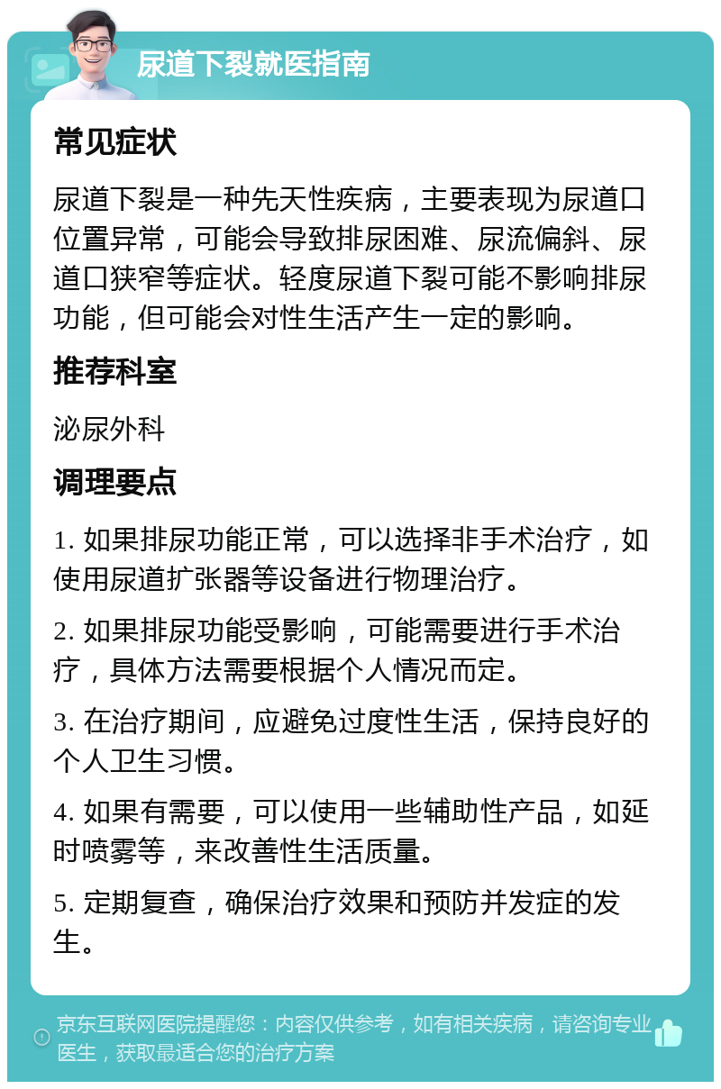 尿道下裂就医指南 常见症状 尿道下裂是一种先天性疾病，主要表现为尿道口位置异常，可能会导致排尿困难、尿流偏斜、尿道口狭窄等症状。轻度尿道下裂可能不影响排尿功能，但可能会对性生活产生一定的影响。 推荐科室 泌尿外科 调理要点 1. 如果排尿功能正常，可以选择非手术治疗，如使用尿道扩张器等设备进行物理治疗。 2. 如果排尿功能受影响，可能需要进行手术治疗，具体方法需要根据个人情况而定。 3. 在治疗期间，应避免过度性生活，保持良好的个人卫生习惯。 4. 如果有需要，可以使用一些辅助性产品，如延时喷雾等，来改善性生活质量。 5. 定期复查，确保治疗效果和预防并发症的发生。