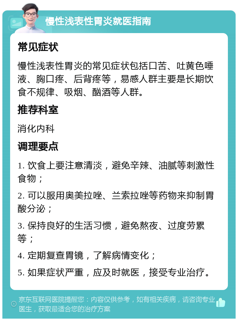 慢性浅表性胃炎就医指南 常见症状 慢性浅表性胃炎的常见症状包括口苦、吐黄色唾液、胸口疼、后背疼等，易感人群主要是长期饮食不规律、吸烟、酗酒等人群。 推荐科室 消化内科 调理要点 1. 饮食上要注意清淡，避免辛辣、油腻等刺激性食物； 2. 可以服用奥美拉唑、兰索拉唑等药物来抑制胃酸分泌； 3. 保持良好的生活习惯，避免熬夜、过度劳累等； 4. 定期复查胃镜，了解病情变化； 5. 如果症状严重，应及时就医，接受专业治疗。