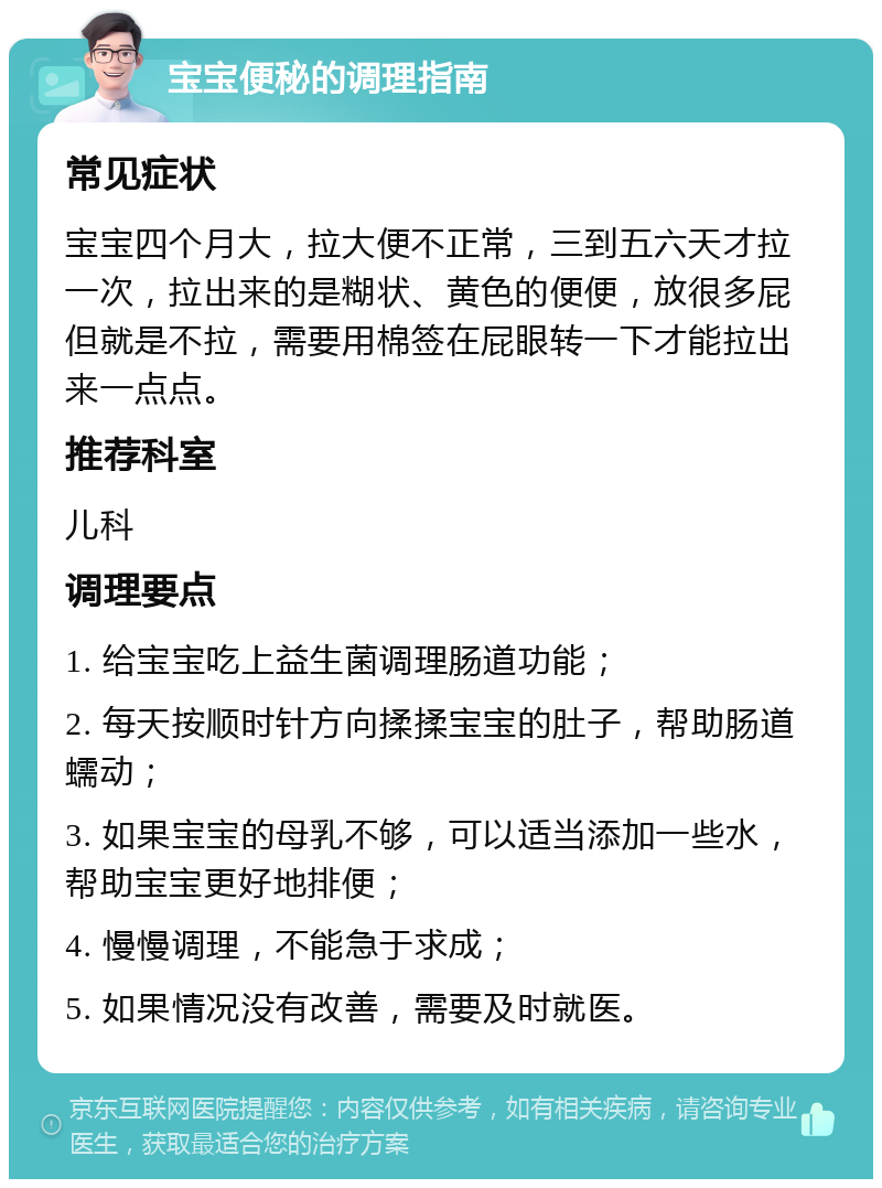 宝宝便秘的调理指南 常见症状 宝宝四个月大，拉大便不正常，三到五六天才拉一次，拉出来的是糊状、黄色的便便，放很多屁但就是不拉，需要用棉签在屁眼转一下才能拉出来一点点。 推荐科室 儿科 调理要点 1. 给宝宝吃上益生菌调理肠道功能； 2. 每天按顺时针方向揉揉宝宝的肚子，帮助肠道蠕动； 3. 如果宝宝的母乳不够，可以适当添加一些水，帮助宝宝更好地排便； 4. 慢慢调理，不能急于求成； 5. 如果情况没有改善，需要及时就医。