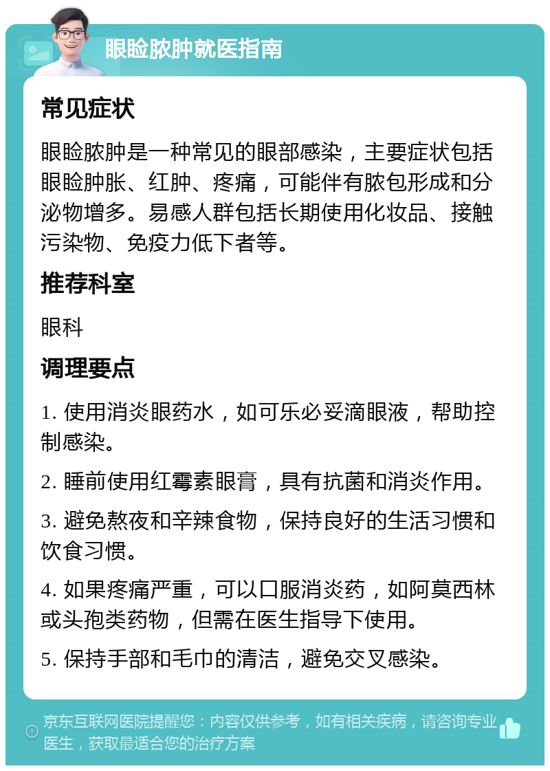 眼睑脓肿就医指南 常见症状 眼睑脓肿是一种常见的眼部感染，主要症状包括眼睑肿胀、红肿、疼痛，可能伴有脓包形成和分泌物增多。易感人群包括长期使用化妆品、接触污染物、免疫力低下者等。 推荐科室 眼科 调理要点 1. 使用消炎眼药水，如可乐必妥滴眼液，帮助控制感染。 2. 睡前使用红霉素眼膏，具有抗菌和消炎作用。 3. 避免熬夜和辛辣食物，保持良好的生活习惯和饮食习惯。 4. 如果疼痛严重，可以口服消炎药，如阿莫西林或头孢类药物，但需在医生指导下使用。 5. 保持手部和毛巾的清洁，避免交叉感染。