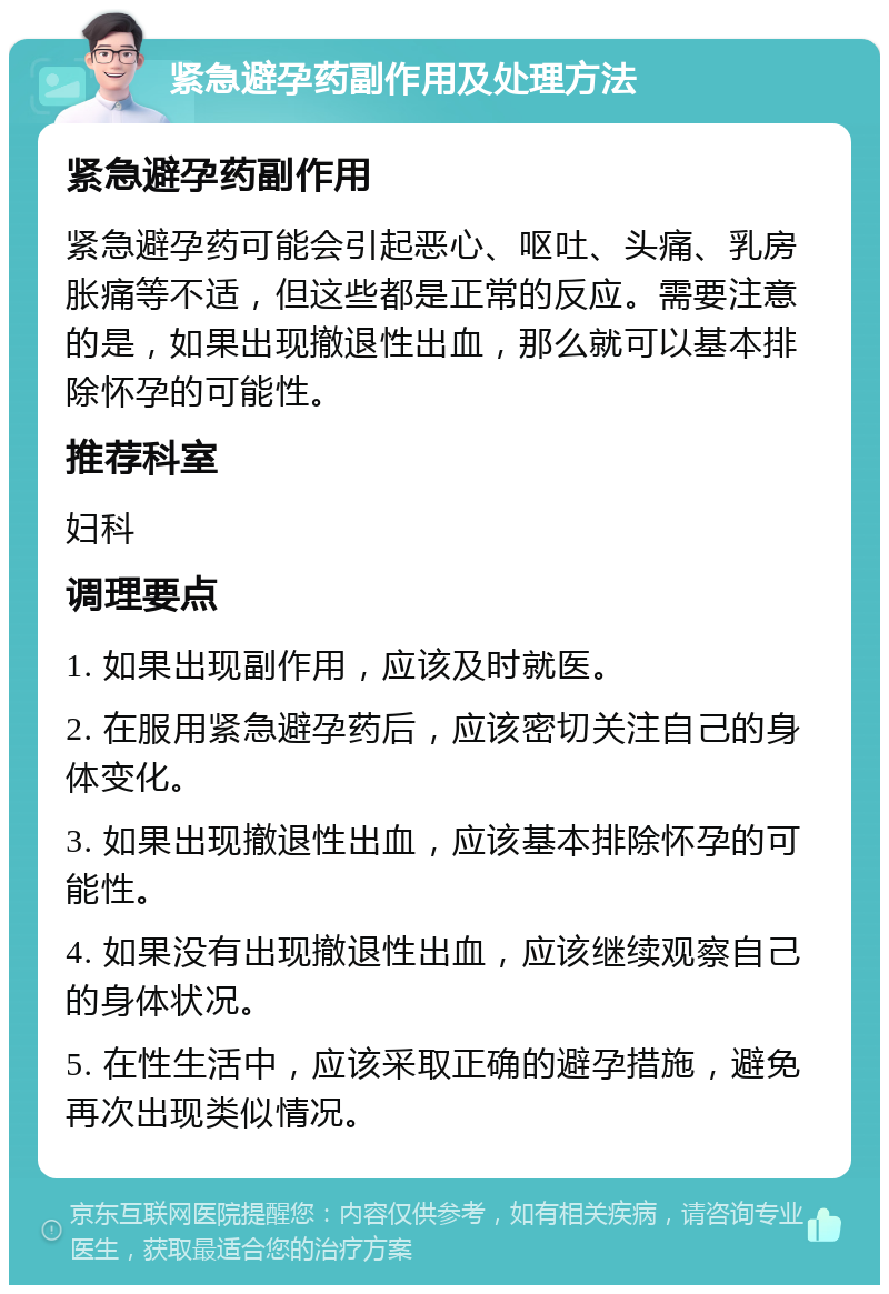 紧急避孕药副作用及处理方法 紧急避孕药副作用 紧急避孕药可能会引起恶心、呕吐、头痛、乳房胀痛等不适，但这些都是正常的反应。需要注意的是，如果出现撤退性出血，那么就可以基本排除怀孕的可能性。 推荐科室 妇科 调理要点 1. 如果出现副作用，应该及时就医。 2. 在服用紧急避孕药后，应该密切关注自己的身体变化。 3. 如果出现撤退性出血，应该基本排除怀孕的可能性。 4. 如果没有出现撤退性出血，应该继续观察自己的身体状况。 5. 在性生活中，应该采取正确的避孕措施，避免再次出现类似情况。