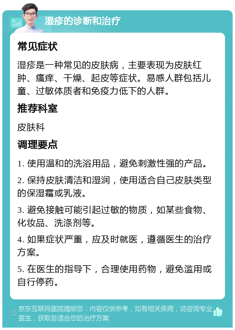 湿疹的诊断和治疗 常见症状 湿疹是一种常见的皮肤病，主要表现为皮肤红肿、瘙痒、干燥、起皮等症状。易感人群包括儿童、过敏体质者和免疫力低下的人群。 推荐科室 皮肤科 调理要点 1. 使用温和的洗浴用品，避免刺激性强的产品。 2. 保持皮肤清洁和湿润，使用适合自己皮肤类型的保湿霜或乳液。 3. 避免接触可能引起过敏的物质，如某些食物、化妆品、洗涤剂等。 4. 如果症状严重，应及时就医，遵循医生的治疗方案。 5. 在医生的指导下，合理使用药物，避免滥用或自行停药。