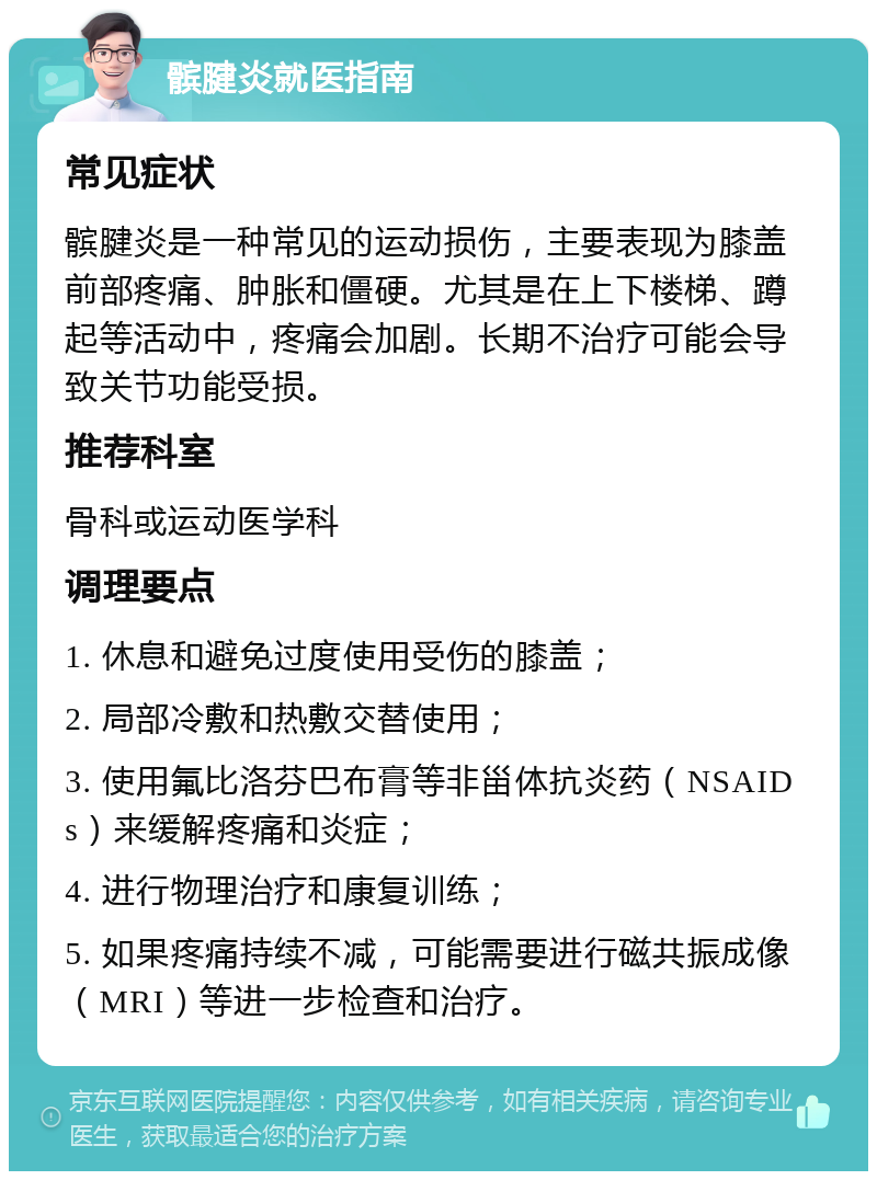 髌腱炎就医指南 常见症状 髌腱炎是一种常见的运动损伤，主要表现为膝盖前部疼痛、肿胀和僵硬。尤其是在上下楼梯、蹲起等活动中，疼痛会加剧。长期不治疗可能会导致关节功能受损。 推荐科室 骨科或运动医学科 调理要点 1. 休息和避免过度使用受伤的膝盖； 2. 局部冷敷和热敷交替使用； 3. 使用氟比洛芬巴布膏等非甾体抗炎药（NSAIDs）来缓解疼痛和炎症； 4. 进行物理治疗和康复训练； 5. 如果疼痛持续不减，可能需要进行磁共振成像（MRI）等进一步检查和治疗。